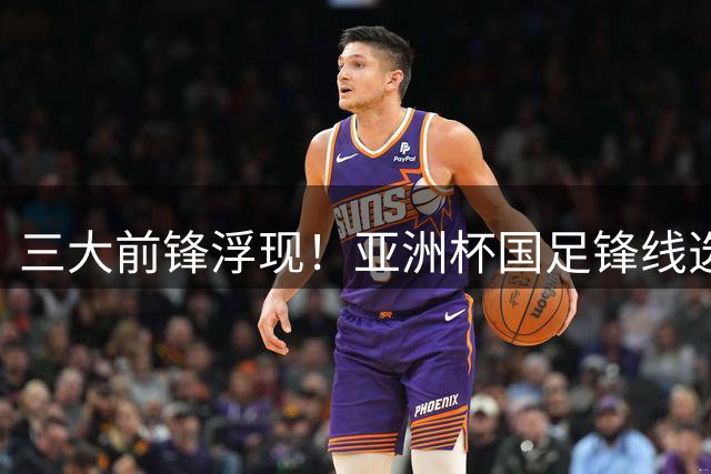三大前锋浮现！亚洲杯国足锋线选人，新星强势接班，韦世豪很关键